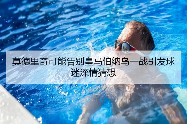 莫德里奇可能告别皇马伯纳乌一战引发球迷深情猜想