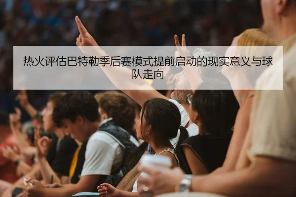 热火评估巴特勒季后赛模式提前启动的现实意义与球队走向