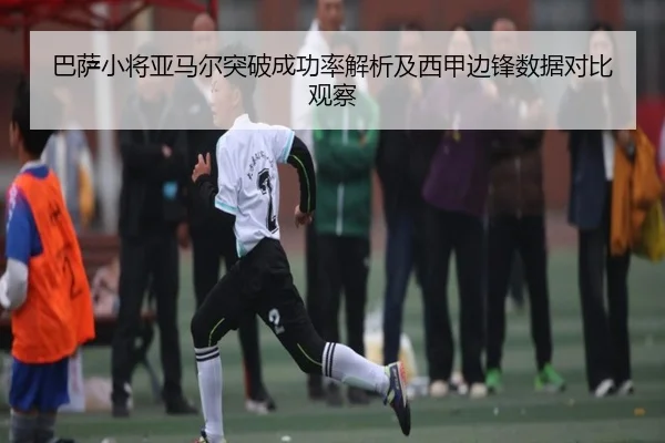 巴萨小将亚马尔突破成功率解析及西甲边锋数据对比观察