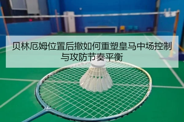 贝林厄姆位置后撤如何重塑皇马中场控制与攻防节奏平衡