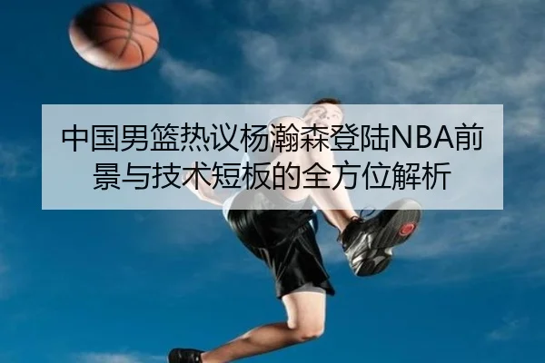 中国男篮热议杨瀚森登陆NBA前景与技术短板的全方位解析