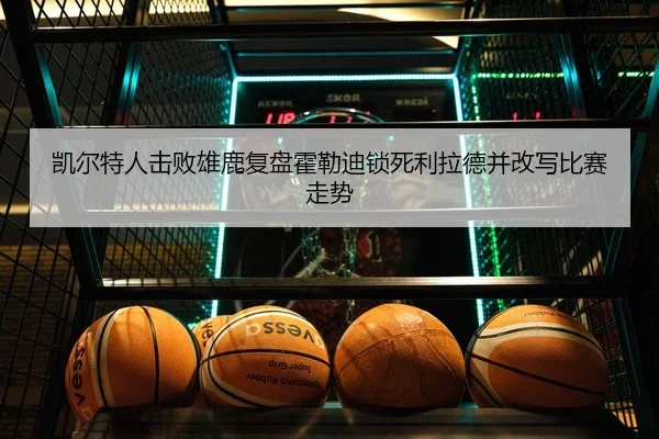 凯尔特人击败雄鹿复盘霍勒迪锁死利拉德并改写比赛走势