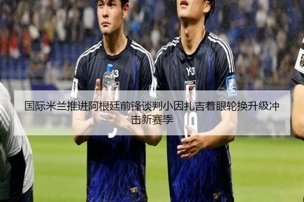 国际米兰推进阿根廷前锋谈判小因扎吉着眼轮换升级冲击新赛季